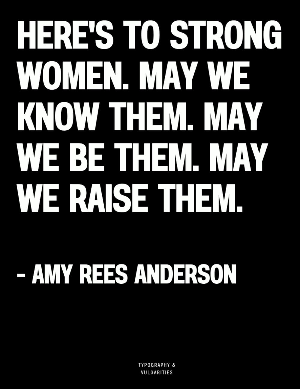 Here's to strong women. May we know them. May we be them. May we raise them. - Amy Rees Anderson: The Coffee Table Book