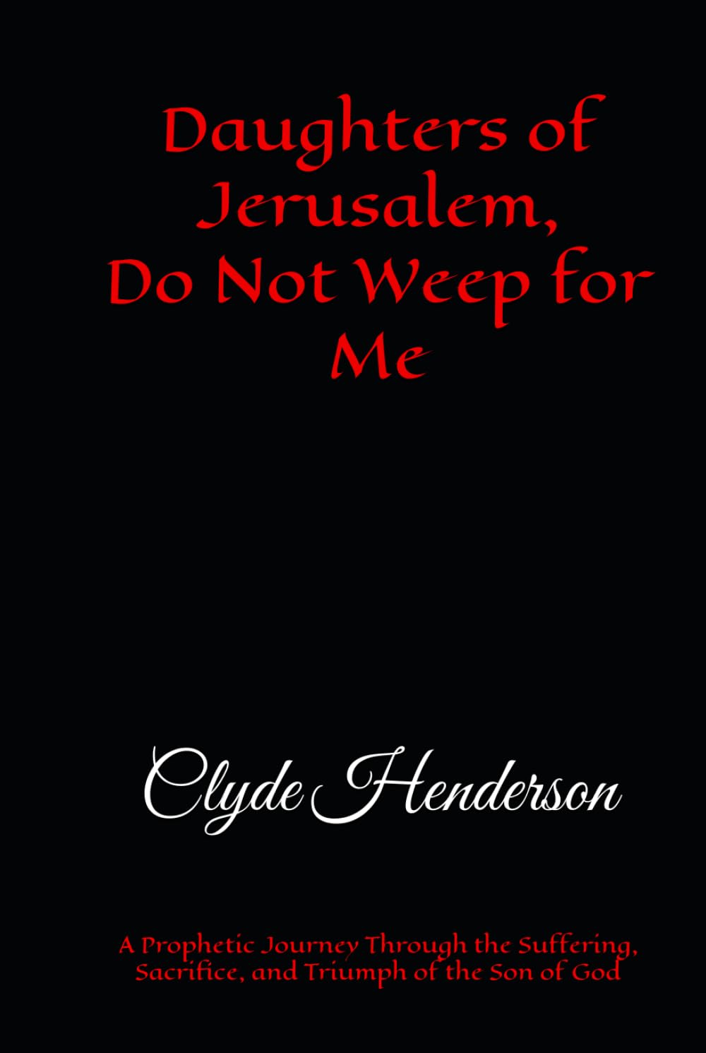 Daughters of Jerusalem, Do Not Weep for Me: A Prophetic Journey Through the Suffering, Sacrifice, and Triumph of the Son of God