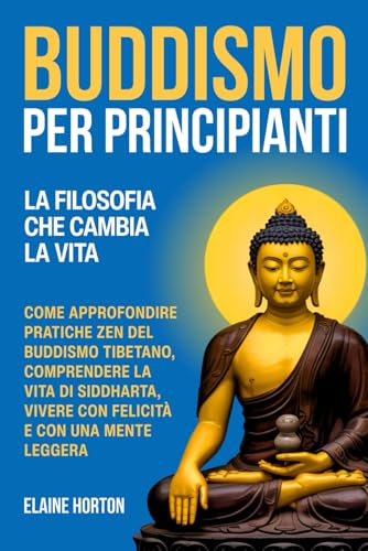 Buddismo per Principianti: La Filosofia che Cambia la Vita. Come Approfondire Pratiche Zen del Buddismo Tibetano, Comprendere la Vita di Siddharta, Vivere con Felicità e con una Mente Leggera