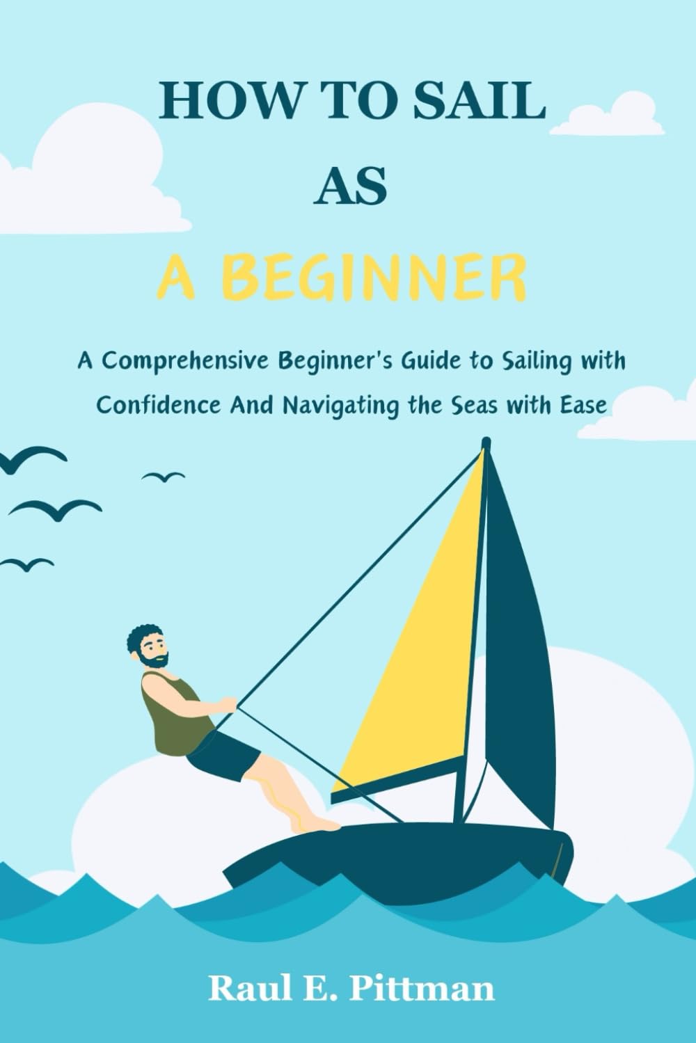 How To Sail As A Beginner: A Comprehensive Beginner's Guide to Sailing with Confidence And Navigating the Seas with Ease