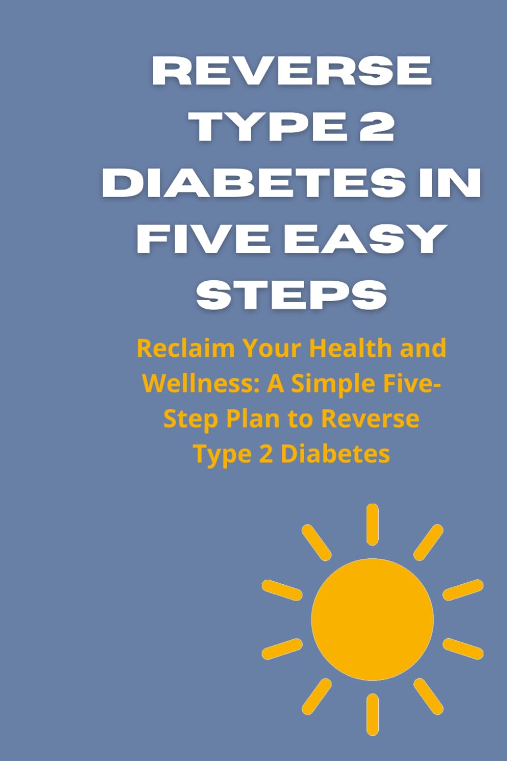 REVERSE TYPE 2 DIABETES IN FIVE EASY STEPS: Reclaim Your Health and Wellness: A Simple Five-Step Plan to Reverse Type 2 Diabetes