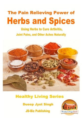 The Pain Relieving Power of Herbs and Spices - Using Herbs to Cure Arthritis, Joint Pains, and Other Aches Naturally
