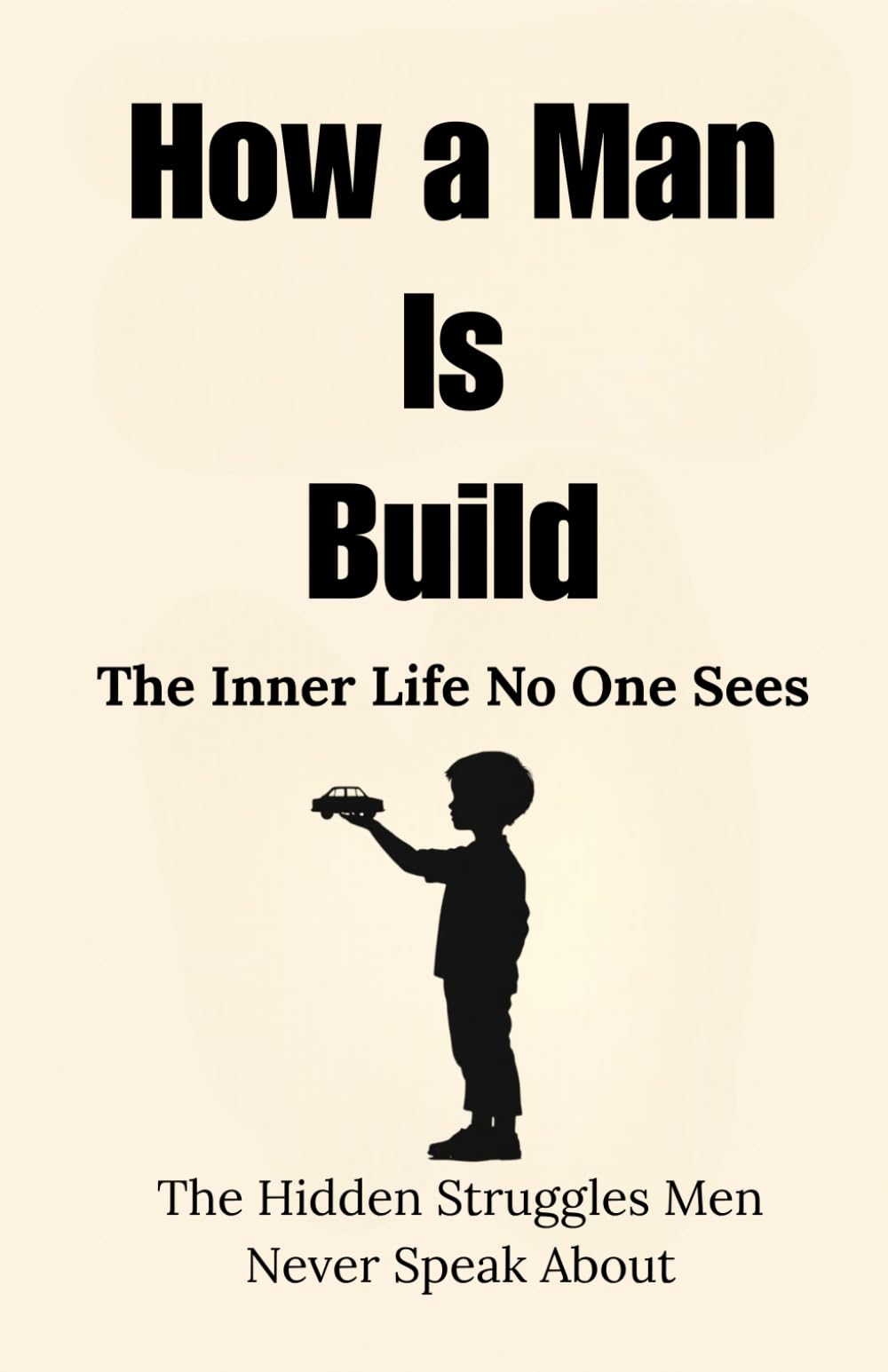How a Man Is Built: The Inner Life No One Sees: The Hidden Struggles Men Never Speak About