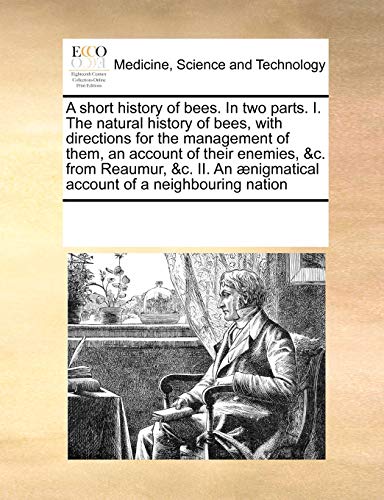 A short history of bees. In two parts. I. The natural history of bees, with directions for the management of them, an account of their enemies, &c. ... ænigmatical account of a neighbouring nation