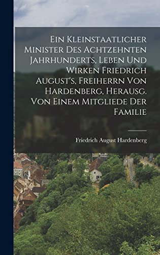 Ein Kleinstaatlicher Minister Des Achtzehnten Jahrhunderts, Leben Und Wirken Friedrich August's, Freiherrn Von Hardenberg, Herausg. Von Einem Mitgliede Der Familie (German Edition)