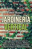  Jardinería vertical: Guía para principiantes sobre el cultivo de frutas, verduras, hierbas y flores en un muro vivo y cómo crear un huerto urbano en espacios reducidos (Jardinería en Lugares Pequeños)