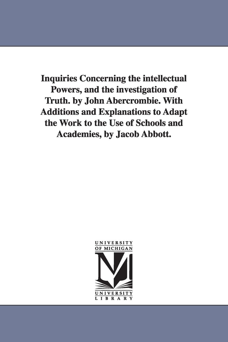Inquiries Concerning the Intellectual Powers, and the Investigation of Truth. by John Abercrombie. With Additions and Explanations to Adapt the Work to the Use of Schools and Academies, by Jacob Ab...