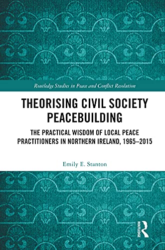 Theorising Civil Society Peacebuilding: The Practical Wisdom of Local Peace Practitioners in Northern Ireland, 1965–2015 (Routledge Studies in Peace and Conflict Resolution)