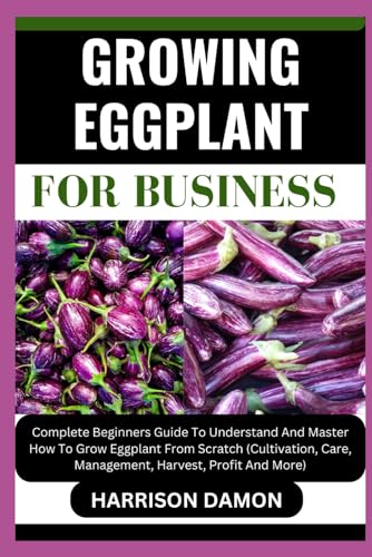 Growing Eggplant for Business: Complete Beginners Guide To Understand And Master How To Grow Eggplan