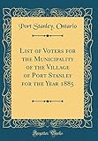  List of Voters for the Municipality of the Village of Port Stanley for the Year 1885 (Classic Reprint)