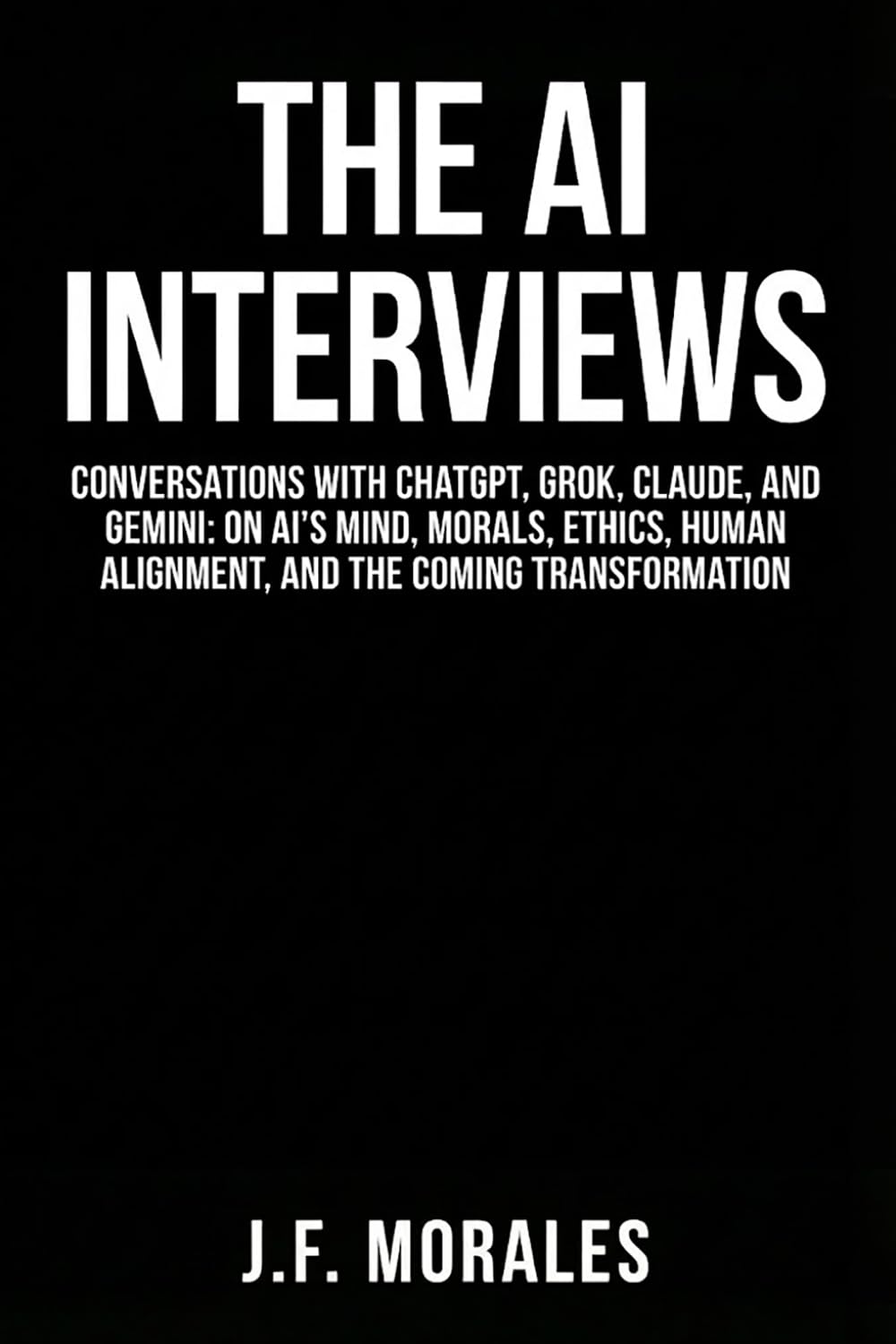 The AI Interviews: Conversations with ChatGPT, Grok, Claude, and Gemini: On AI's Mind, Morals, Human Alignment, and the Coming Transformation