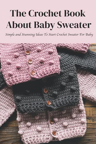The Crochet Book About Baby Sweater: Simple and Stunning Ideas To Start Crochet Sweater For Baby: How to Crochet Baby Sweater