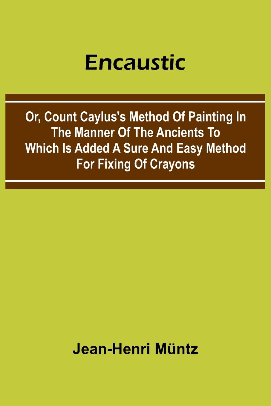 Encaustic: Or, Count Caylus'S Method Of Painting In The Manner Of The Ancients To Which Is Added A Sure And Easy Method For Fixing Of Crayons