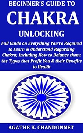 Beginner’s Guide to Chakra Unlocking: Full Guide onEverythingYou’re Required to Learn & Understand Regarding Chakra; Including How to Balance them; the Types that Profit You & their Benefits to Heal