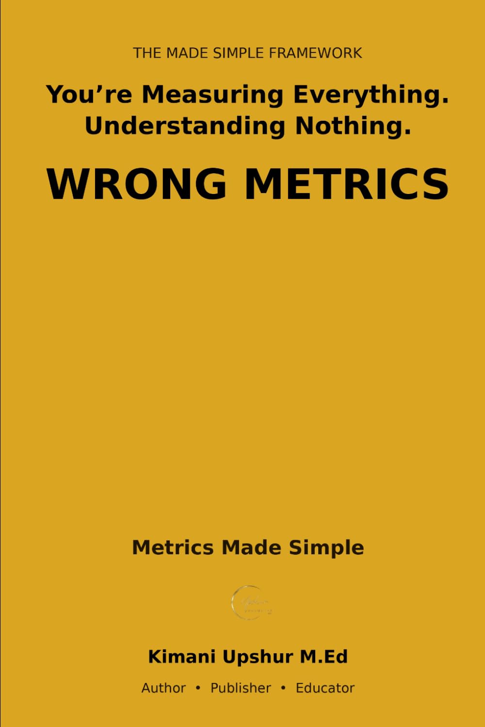 Metrics Made Simple: What to Measure, What to Ignore, and Why Most Numbers Mislead You (The Made Simple Framework: Clear thinking for complex systems.)