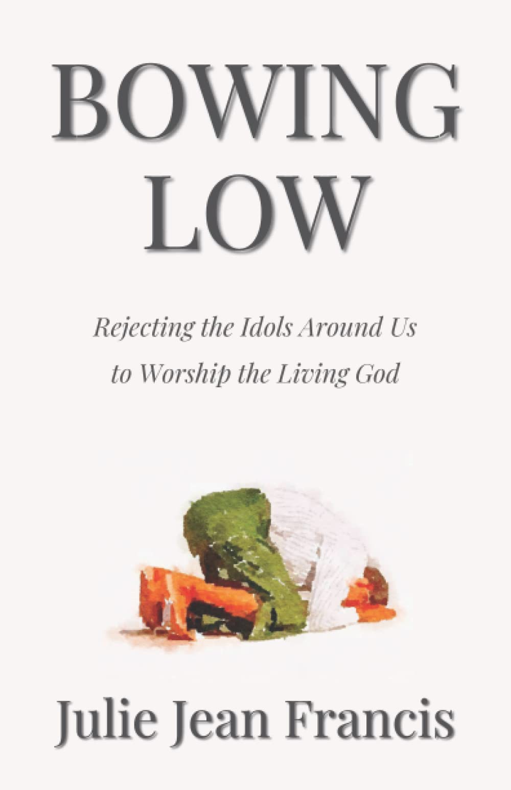 Bowing Low: Rejecting the Idols Around Us to Worship the Living God