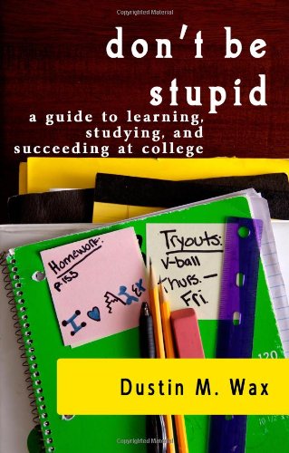 Don't Be Stupid: A Guide to Learning, Studying, and Succeeding at College Don't Be Stupid: A Guide to Learning, Studying, and Succeeding at College