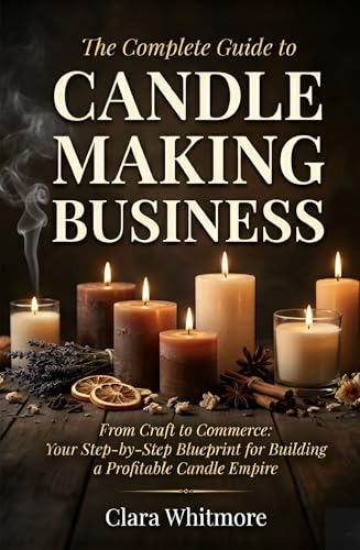 The Complete Guide to Starting Your Candle Making Business: From Craft to Commerce: Your Step-by-Step Blueprint for Building a Profitable Candle Empire