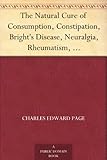 The Natural Cure of Consumption, Constipation, Bright's Disease, Neuralgia, Rheumatism, How Sickness Originates, and How to Prevent It. A Health Manual for the People.