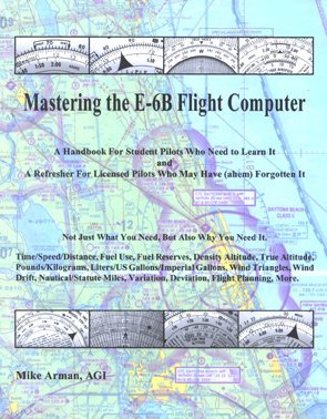 Mastering the E-6b Flight Computer: A Handbook for Student Pilots Who Need to Learn It and a Refresher for Licensed Pilots Who May Have (Ahem) Forgott by Mike Arman (January 19,2006)