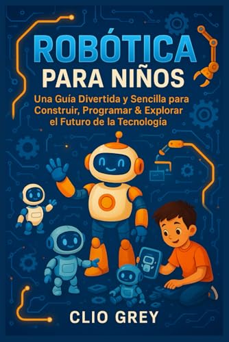 ROBÓTICA PARA NIÑOS: Una Guía Divertida y Sencilla para Construir, Programar & Explorar el Futuro de la Tecnología