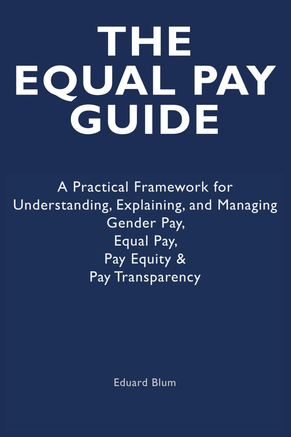 The Equal Pay Guide: A Practical Framework for Understanding, Explaining, and Managing Gender Pay, Equal Pay, Pay Equity & Pay Transparency