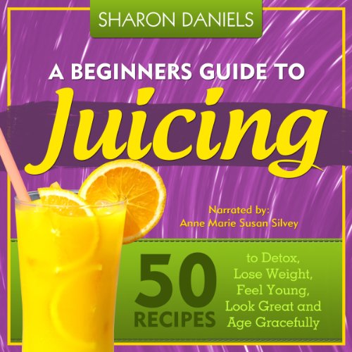 A Beginners Guide To Juicing 50 Recipes To Detox, Lose Weight, Feel Young, Look Great And Age