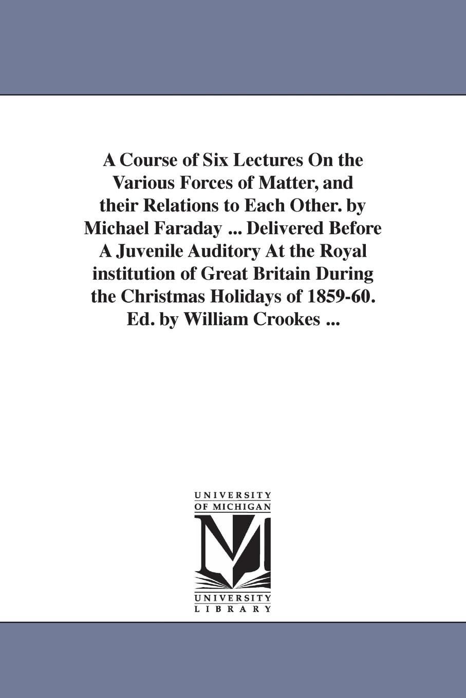 A course of six lectures on the various forces of matter, and their relations to each other. By Michael Faraday ... Delivered before a juvenile ... Cro (The Michigan Historical Reprint Series)