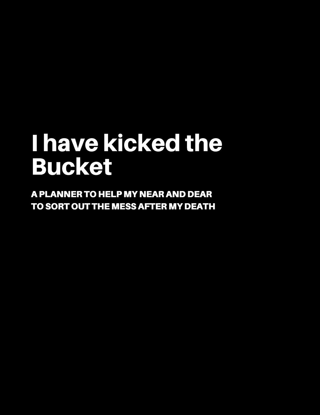 I have kicked the Bucket: A Planner to help my Near and Dear to sort out the mess after my death | Journal to contain Important Information About your Finances and Documents and much more