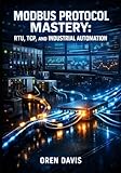 MODBUS PROTOCOL MASTERY: RTU, TCP, AND INDUSTRIAL AUTOMATION: Complete Guide to Serial RS-485, Ethernet Implementation, PLC Integration, and SCADA Communication for Engineers