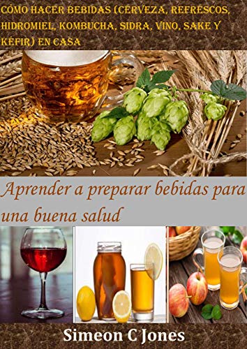 Cómo hacer bebidas (cerveza, refrescos, hidromiel, kombucha, sidra, vino, sake y kéfir) en casa: Aprender a preparar bebidas para una buena salud