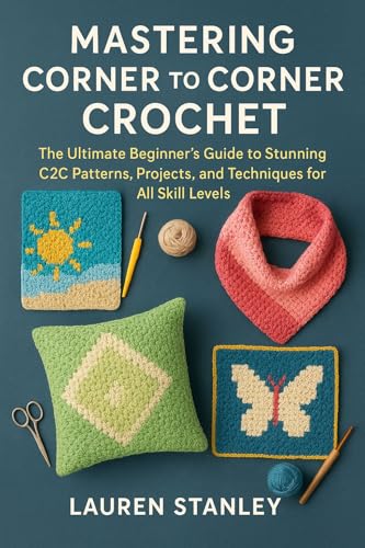 MASTERING CORNER TO CORNER CROCHET: The Ultimate Beginner’s Guide to Stunning C2C Patterns, Projects, and Techniques for All Skill Levels