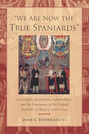 "We Are Now the True Spaniards": Sovereignty, Revolution, Independence, and the Emergence of the Federal Republic of Mexico, 1808–1824 book cover