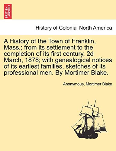 A History of the Town of Franklin, Mass.; From Its Settlement to the Completion of Its First Century, 2D March, 1878; With Genealogical Notices of Its ... of Its Professional Men. by Mortimer Blake.