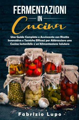 FERMENTAZIONI IN CUCINA: Una Guida Completa e Avvincente con Ricette Innovative e Tecniche Efficaci per Abbracciare una Cucina Sostenibile e un'Alimentazione Salutare