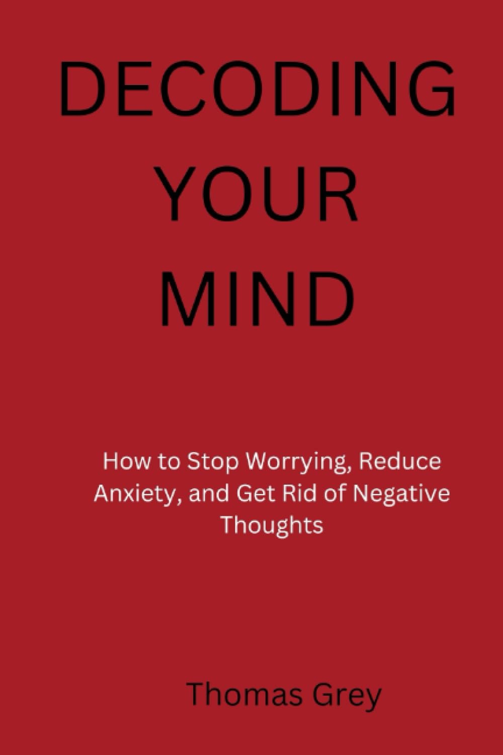 Decoding Your Mind: How to stop worrying, reduce anxiety and get rid of negative thoughts