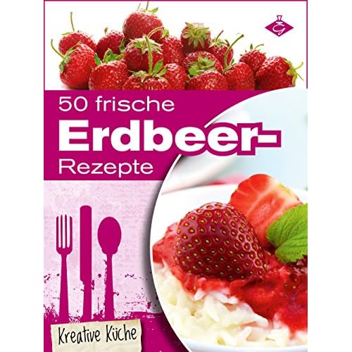 50 frische Erdbeer-Rezepte: Schmackhafte und kreative Erdbeer-Gerichte für jeden Tag (Kreative Küche 13)