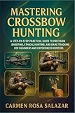 Mastering Crossbow Hunting: A Step-By-Step Practical Guide To Precision Shooting, Ethical Hunting, And Game Tracking For Beginners And Experienced Hunters