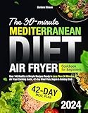 The 30-Minute Mediterranean Diet Air Fryer Cookbook for Beginners: Over 140 Healthy & Simple Recipes Ready in Less Than 30 Minutes, Air Fryer Cooking Guide, 42-Day Meal Plan, Vegan & Holiday Dish