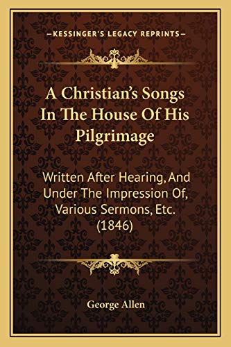 A Christian's Songs In The House Of His Pilgrimage: Written After Hearing, And Under The Impression Of, Various Sermons, Etc. (1846)