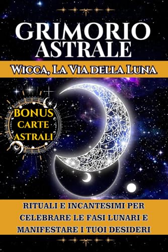  Grimorio Astrale: WICCA LA VIA DELLA LUNA: Rituali e Incantesimi per Celebrare le Fasi Lunari e Manifestare i Tuoi Desideri con l\'Aiuto di pietre, ... e risvegliare le Tue Capacità Intuitive.