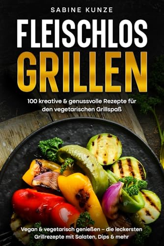 Fleischlos Grillen: 100 kreative & genussvolle Rezepte für den vegetarischen Grillspaß: Vegan & vegetarisch genießen – die leckersten Grillrezepte mit Salaten, Dips & mehr