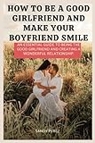 How to be a Good Girlfriend and Make your Boyfriend smile: An Essential Guide to Being the Good Girlfriend and Creating a Wonderful Relationship.