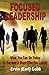 Focused Leadership: What You Can Do Today to Become a More Effective Leader