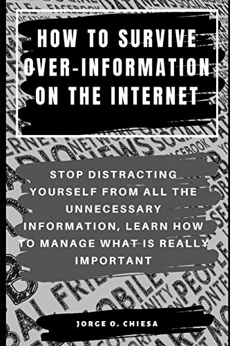 HOW TO SURVIVE OVER-INFORMATION ON THE INTERNET : STOP DISTRACTING YOURSELF FROM ALL THE UNNECESSARY INFORMATION, LEARN HOW TO MANAGE WHAT IS REALLY IMPORTANT
