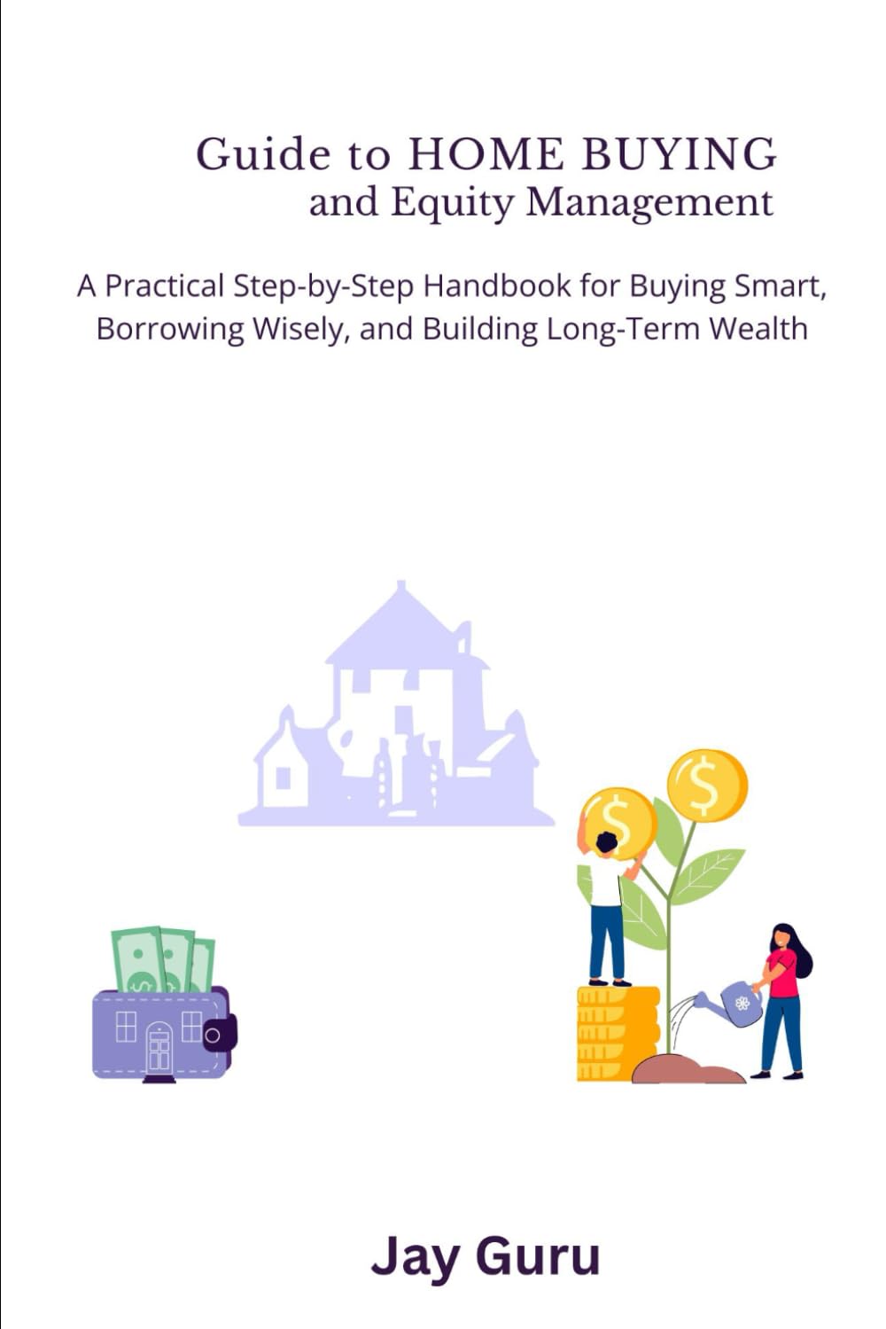 Guide to HOME BUYING and Equity Management: A Practical Step by Step Handbook for Buying Smart, Borrowing Wisely and Building Long-Term Wealth