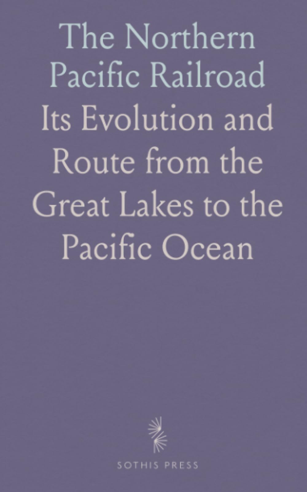 The Northern Pacific Railroad: Its Evolution and Route from the Great Lakes to the Pacific Ocean