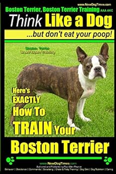 Boston Terrier, Boston Terrier Training AAA Akc: Think Like a Dog, But Don't Eat Your Poop!: Boston Terrier Breed Expert Training - Here's Exactly How to Train Your Boston Terrier