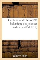 Centenaire de La Société Helvétique Des Sciences Naturelles: Notices Historiques Et Documents: Reunis Par La Commission Historique Instituée A L'Occasion de La Session Annuelle de Genève 2013418450 Book Cover