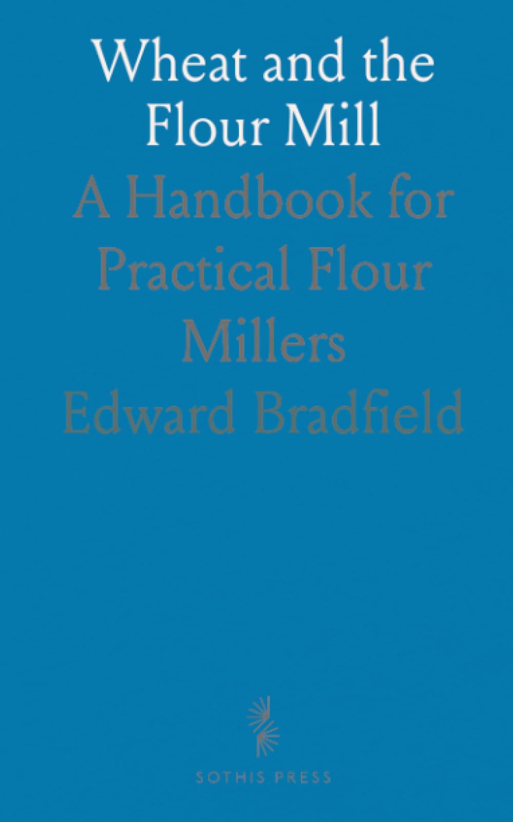 Wheat and the Flour Mill: A Handbook for Practical Flour Millers
